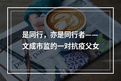 是同行，亦是同行者——文成市监的一对抗疫父女