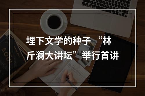 埋下文学的种子 “林斤澜大讲坛”举行首讲