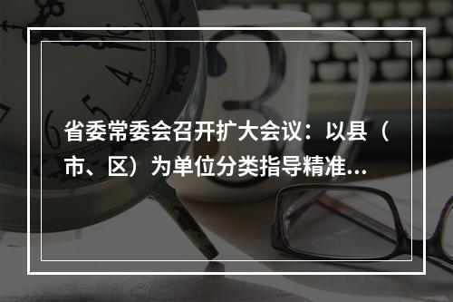 省委常委会召开扩大会议：以县（市、区）为单位分类指导精准施策