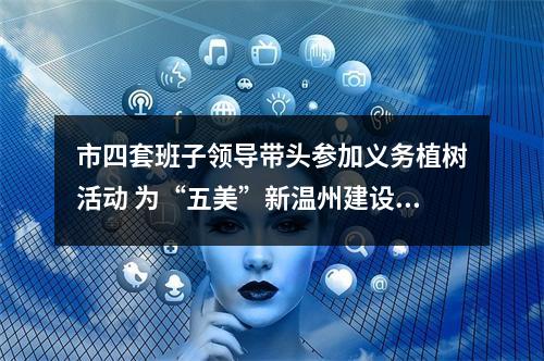 市四套班子领导带头参加义务植树活动 为“五美”新温州建设增绿添彩