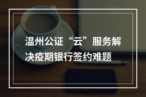 温州公证“云”服务解决疫期银行签约难题