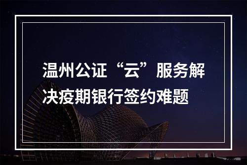 温州公证“云”服务解决疫期银行签约难题