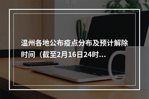 温州各地公布疫点分布及预计解除时间（截至2月16日24时）