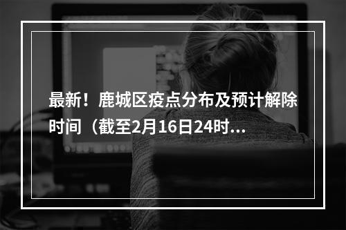 最新！鹿城区疫点分布及预计解除时间（截至2月16日24时）