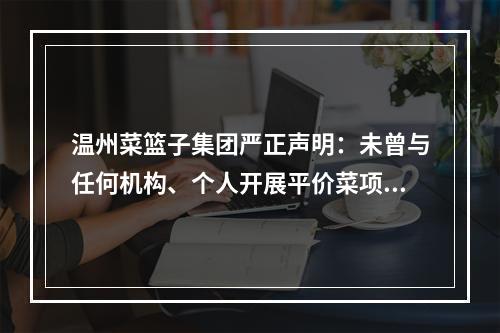 温州菜篮子集团严正声明：未曾与任何机构、个人开展平价菜项目合作运营
