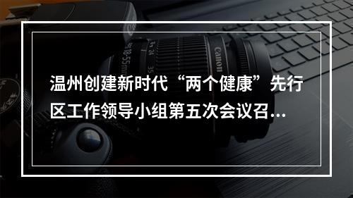 温州创建新时代“两个健康”先行区工作领导小组第五次会议召开 以“两个健康”新成效确保“两战都要赢”