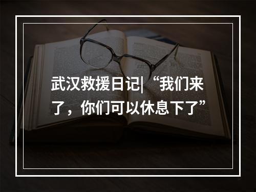 武汉救援日记|“我们来了，你们可以休息下了”