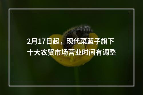 2月17日起，现代菜篮子旗下十大农贸市场营业时间有调整