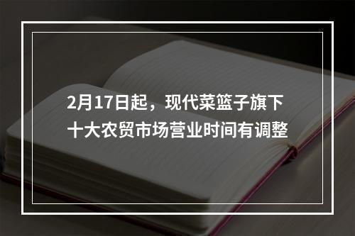 2月17日起，现代菜篮子旗下十大农贸市场营业时间有调整