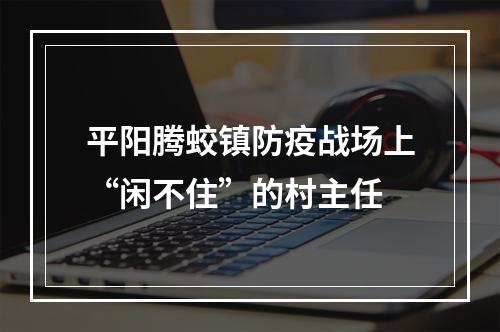 平阳腾蛟镇防疫战场上“闲不住”的村主任