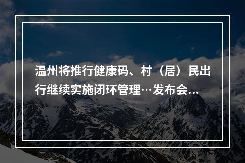 温州将推行健康码、村（居）民出行继续实施闭环管理…发布会上这些信息，快看！