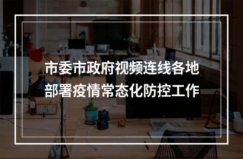 市委市政府视频连线各地部署疫情常态化防控工作