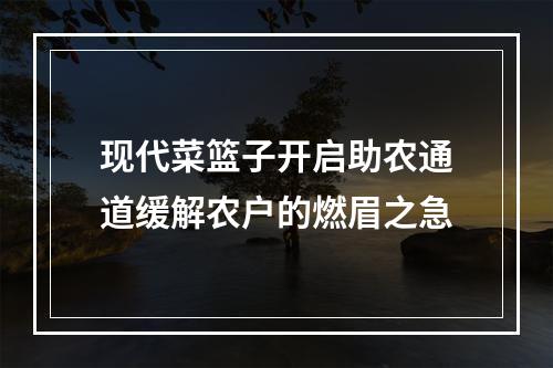 现代菜篮子开启助农通道缓解农户的燃眉之急