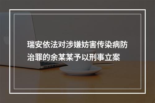 瑞安依法对涉嫌妨害传染病防治罪的余某某予以刑事立案