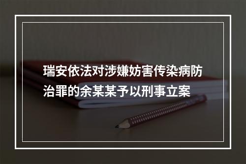 瑞安依法对涉嫌妨害传染病防治罪的余某某予以刑事立案