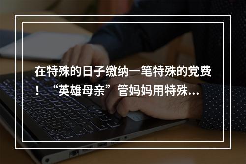 在特殊的日子缴纳一笔特殊的党费！“英雄母亲”管妈妈用特殊方式抗“疫”