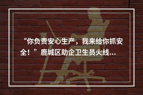 “你负责安心生产，我来给你抓安全！”鹿城区助企卫生员火线为企业筑牢防疫 ...