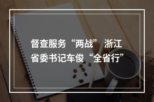 督查服务“两战” 浙江省委书记车俊“全省行”