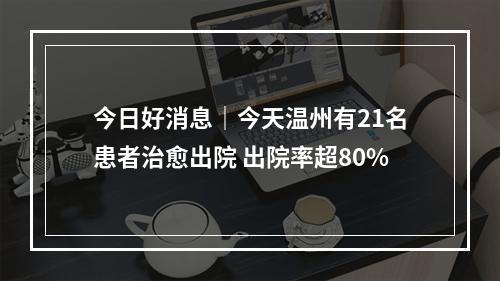 今日好消息｜今天温州有21名患者治愈出院 出院率超80%