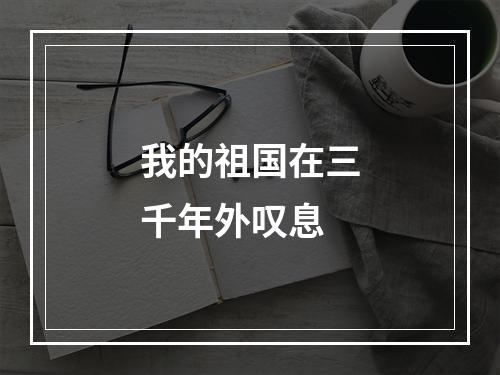 我的祖国在三千年外叹息