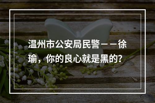 温州市公安局民警－－徐瑜，你的良心就是黑的？