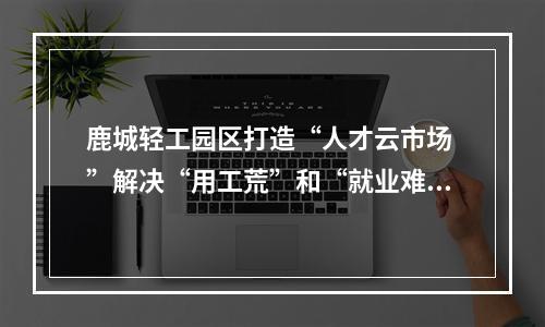 鹿城轻工园区打造“人才云市场 ”解决“用工荒”和“就业难”