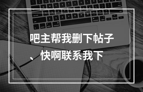 吧主帮我删下帖子、快啊联系我下