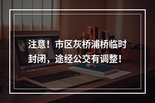 注意！市区灰桥浦桥临时封闭，途经公交有调整！