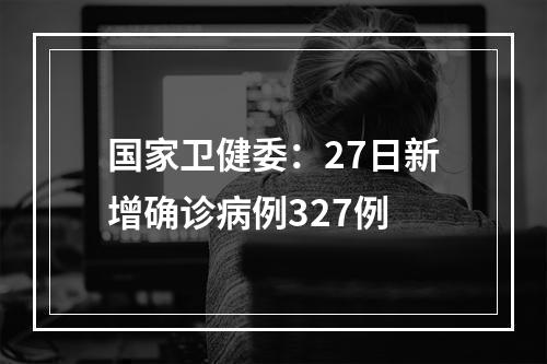 国家卫健委：27日新增确诊病例327例