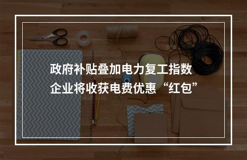 政府补贴叠加电力复工指数 企业将收获电费优惠“红包”
