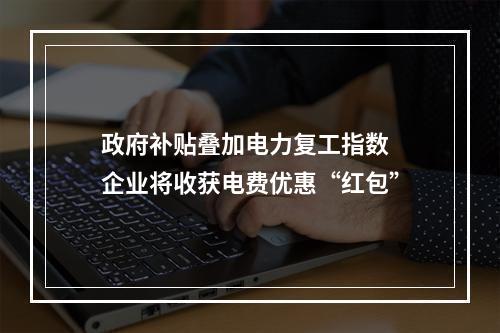 政府补贴叠加电力复工指数 企业将收获电费优惠“红包”