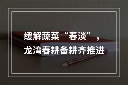 缓解蔬菜“春淡”，龙湾春耕备耕齐推进