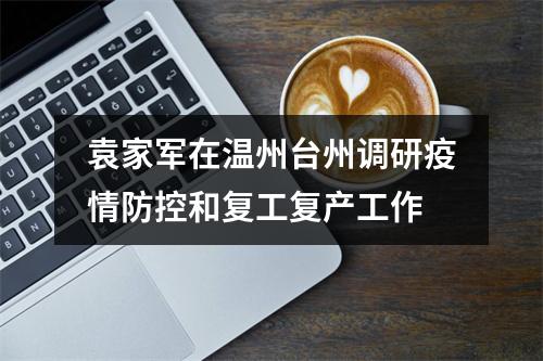 袁家军在温州台州调研疫情防控和复工复产工作