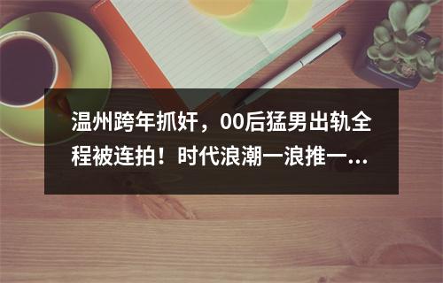 温州跨年抓奸，00后猛男出轨全程被连拍！时代浪潮一浪推一浪（图）