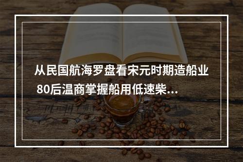 从民国航海罗盘看宋元时期造船业 80后温商掌握船用低速柴油机核心技术