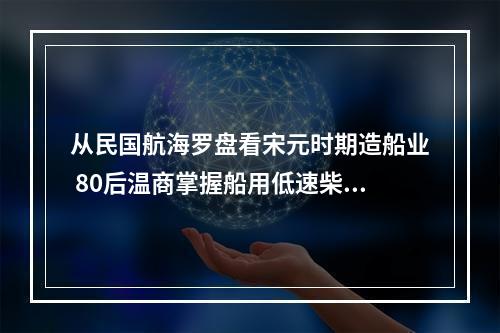 从民国航海罗盘看宋元时期造船业 80后温商掌握船用低速柴油机核心技术
