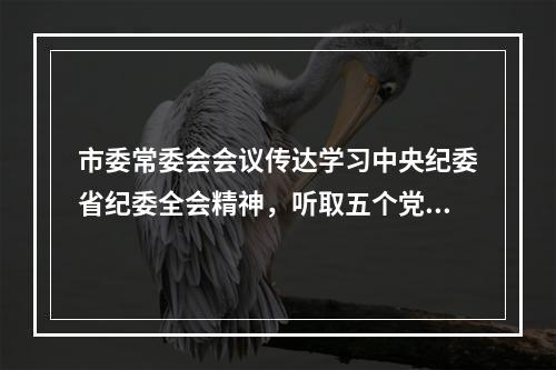 市委常委会会议传达学习中央纪委省纪委全会精神，听取五个党组工作报告