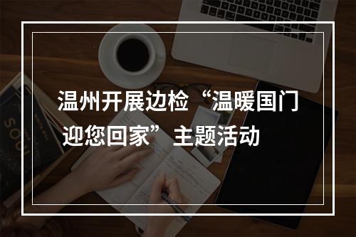 温州开展边检“温暖国门 迎您回家”主题活动