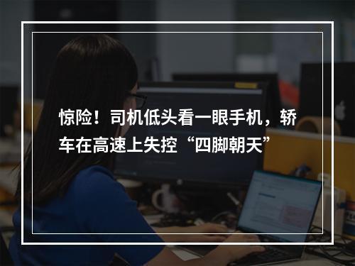 惊险！司机低头看一眼手机，轿车在高速上失控“四脚朝天”