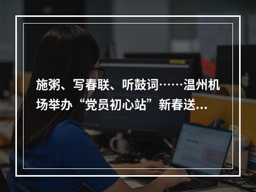 施粥、写春联、听鼓词……温州机场举办“党员初心站”新春送温暖活动