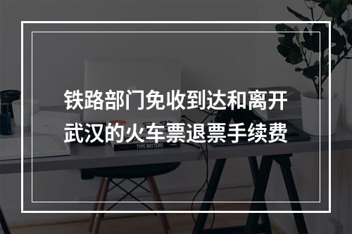 铁路部门免收到达和离开武汉的火车票退票手续费