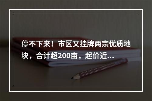 停不下来！市区又挂牌两宗优质地块，合计超200亩，起价近20亿…