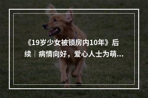 《19岁少女被锁房内10年》后续｜病情向好，爱心人士为萌萌庆生
