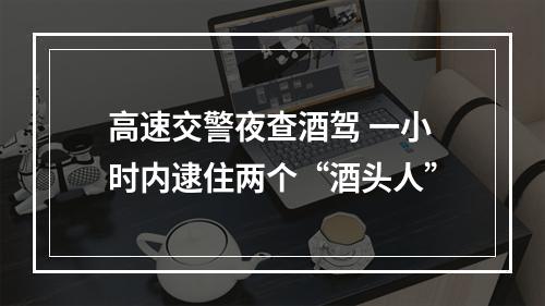 高速交警夜查酒驾 一小时内逮住两个“酒头人”