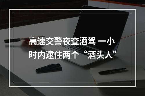 高速交警夜查酒驾 一小时内逮住两个“酒头人”