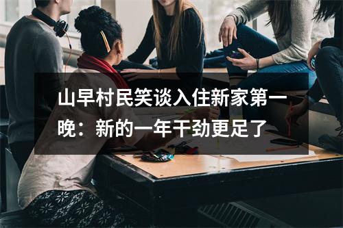 山早村民笑谈入住新家第一晚：新的一年干劲更足了