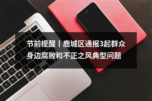 节前提醒丨鹿城区通报3起群众身边腐败和不正之风典型问题