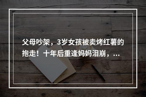 父母吵架，3岁女孩被卖烤红薯的抱走！十年后重逢妈妈泪崩，女儿的话让人唏 ...