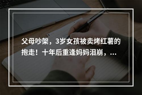 父母吵架，3岁女孩被卖烤红薯的抱走！十年后重逢妈妈泪崩，女儿的话让人唏 ...