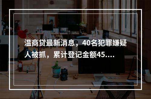 温商贷最新消息，40名犯罪嫌疑人被抓，累计登记金额45.75亿余元